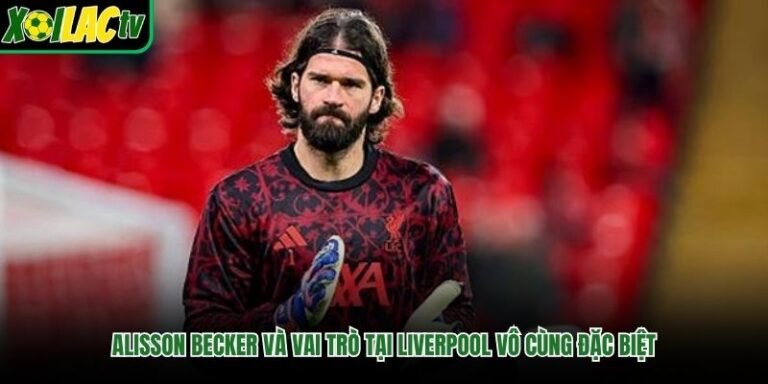 Alisson Becker Và Vai Trò Tại Liverpool Vô Cùng Đặc Biệt